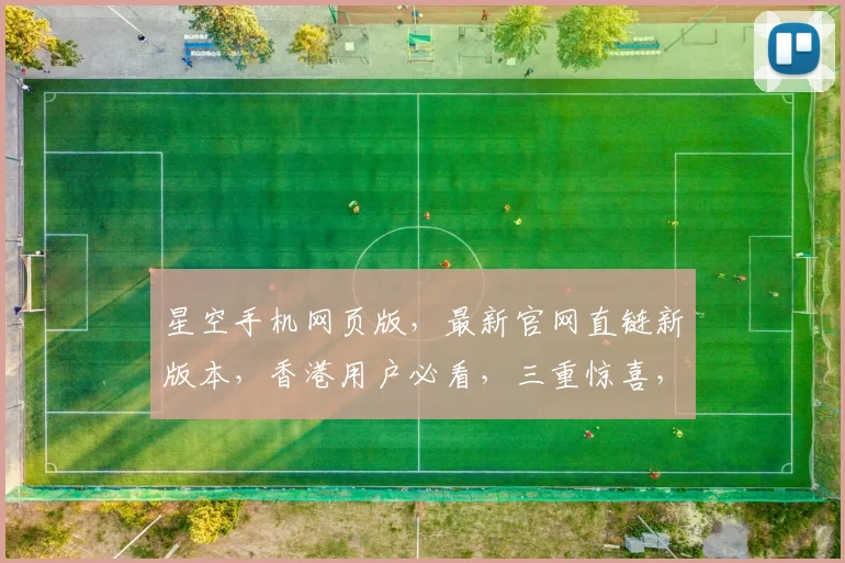 星空手机网页版，最新官网直链新版本，香港用户必看，三重惊喜，不容错过