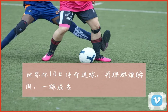 世界杯10年传奇进球，再现辉煌瞬间，一球成名
