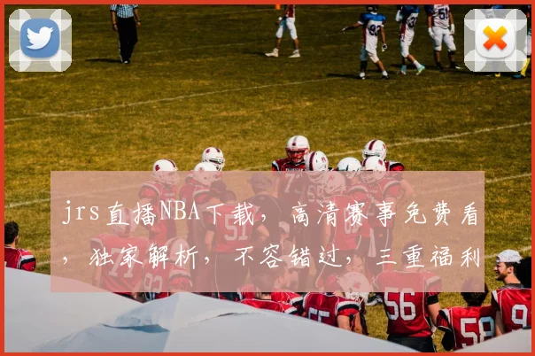 jrs直播NBA下载，高清赛事免费看，独家解析，不容错过，三重福利