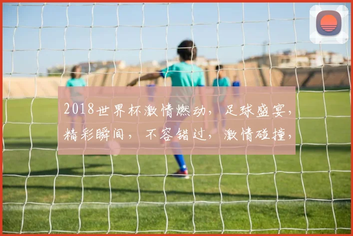 2018世界杯激情燃动，足球盛宴，精彩瞬间，不容错过，激情碰撞，梦想起航