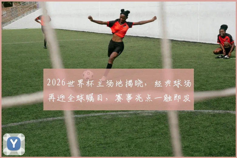 2026世界杯主场地揭晓，经典球场再迎全球瞩目，赛事亮点一触即发，不容错过