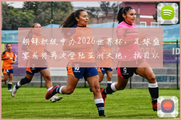 朝鲜积极申办2026世界杯，足球盛宴或将再次登陆亚洲大地，拭目以待